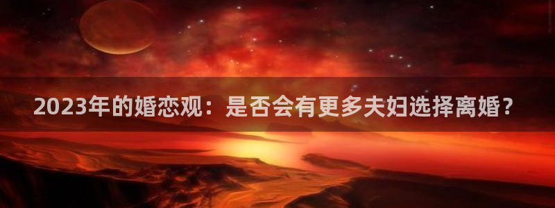 美狮贵宾会app入口：2023年的婚恋观：是否会有更多夫妇选择离婚？