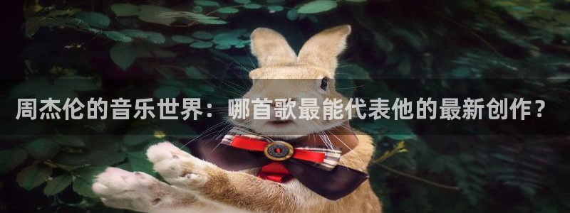 壹号电子娱乐app下载最新版本：周杰伦的音乐世界：哪首歌最能代表他的最新创作？