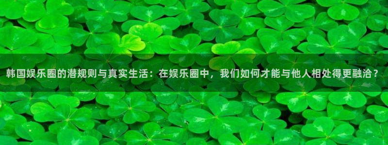 壹号电子娱乐app下载安装最新版本：韩国娱乐圈的潜规则与真实生活：在娱乐圈中，我们如何才能与他人相处得更融洽？